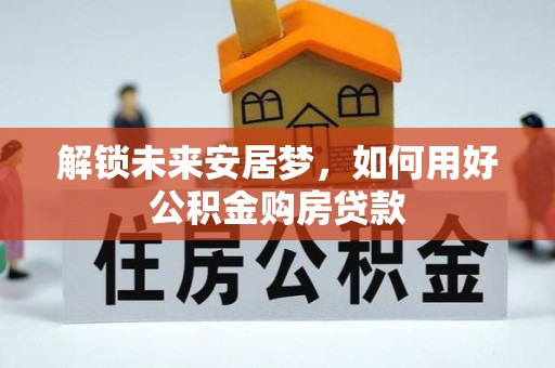 会同解锁未来安居梦，如何用好公积金购房贷款