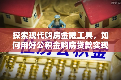 会同探索现代购房金融工具，如何用好公积金购房贷款实现置业梦想