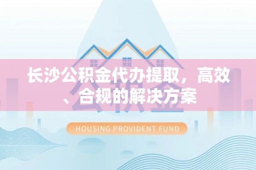 会同长沙公积金代办提取，高效、合规的解决方案