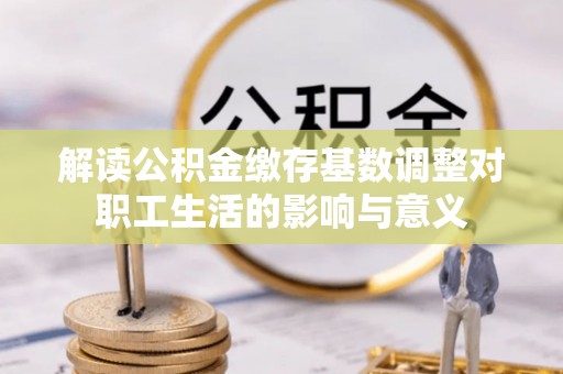 会同解读公积金缴存基数调整对职工生活的影响与意义