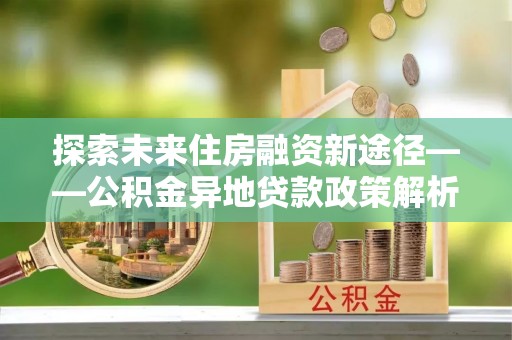 会同探索未来住房融资新途径——公积金异地贷款政策解析与实践