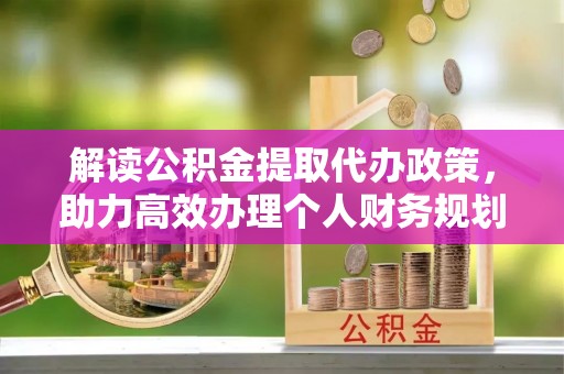 会同解读公积金提取代办政策，助力高效办理个人财务规划