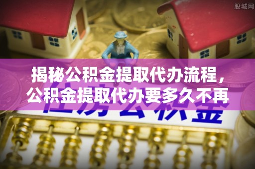 会同揭秘公积金提取代办流程，公积金提取代办要多久不再迷茫
