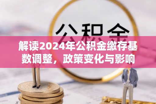 会同解读2024年公积金缴存基数调整，政策变化与影响