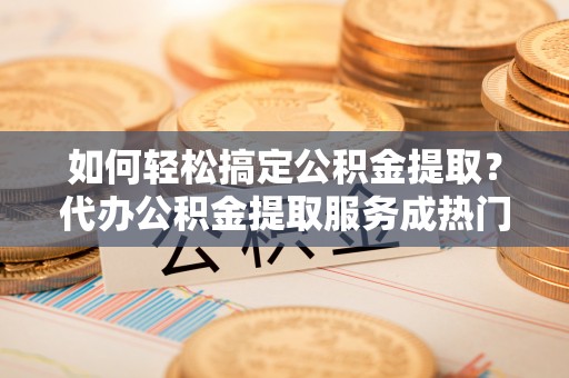 会同如何轻松搞定公积金提取？代办公积金提取服务成热门选择