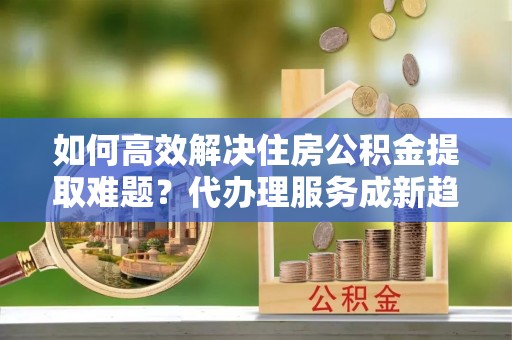 会同如何高效解决住房公积金提取难题？代办理服务成新趋势