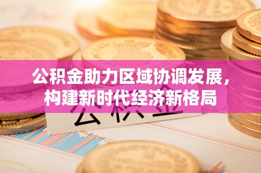会同公积金助力区域协调发展，构建新时代经济新格局