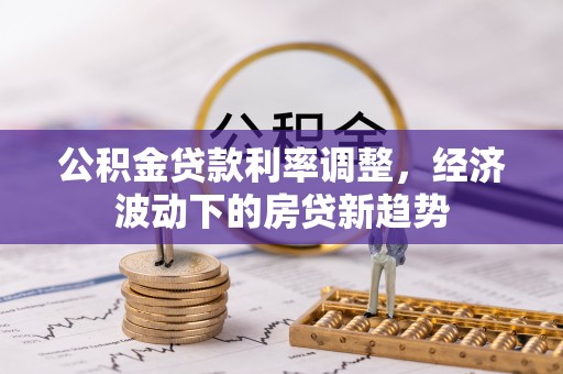 会同公积金贷款利率调整，经济波动下的房贷新趋势