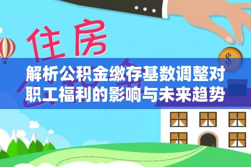 会同解析公积金缴存基数调整对职工福利的影响与未来趋势