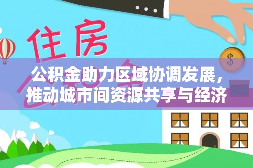 会同公积金助力区域协调发展，推动城市间资源共享与经济均衡发展