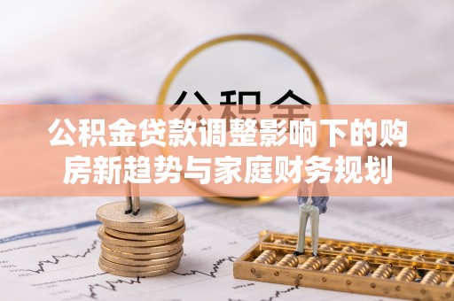 会同公积金贷款调整影响下的购房新趋势与家庭财务规划