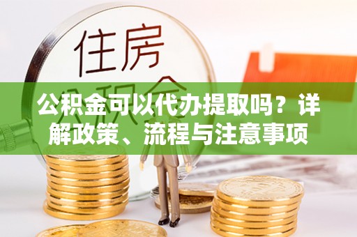 会同公积金可以代办提取吗？详解政策、流程与注意事项