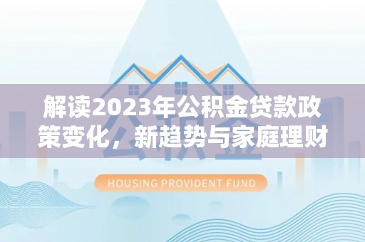 会同解读2023年公积金贷款政策变化，新趋势与家庭理财规划