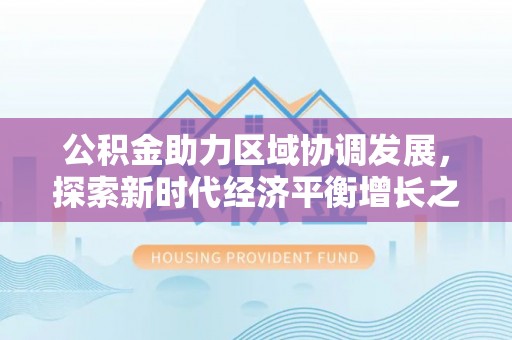 会同公积金助力区域协调发展，探索新时代经济平衡增长之道