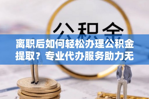 会同离职后如何轻松办理公积金提取？专业代办服务助力无忧