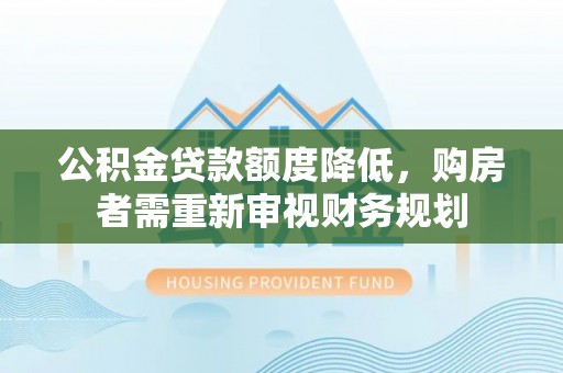 会同公积金贷款额度降低，购房者需重新审视财务规划