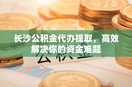 会同长沙公积金代办提取，高效解决你的资金难题