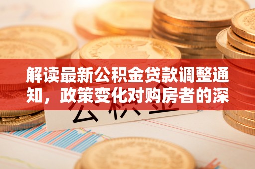 会同解读最新公积金贷款调整通知，政策变化对购房者的深远影响