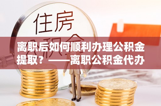 会同离职后如何顺利办理公积金提取？——离职公积金代办提取全攻略