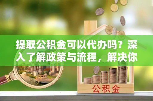 会同提取公积金可以代办吗？深入了解政策与流程，解决你的疑问