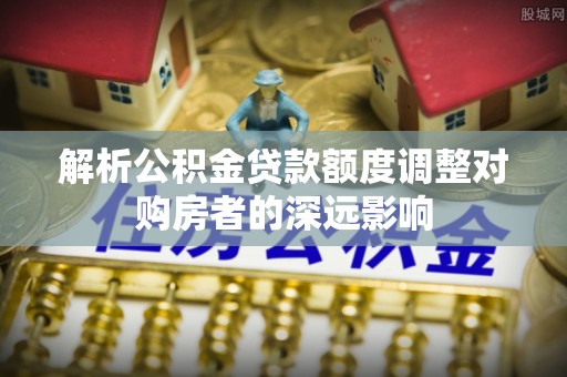 会同解析公积金贷款额度调整对购房者的深远影响