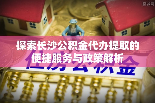 会同探索长沙公积金代办提取的便捷服务与政策解析