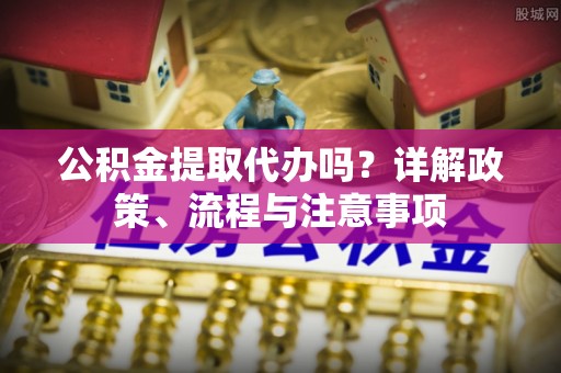 会同公积金提取代办吗？详解政策、流程与注意事项