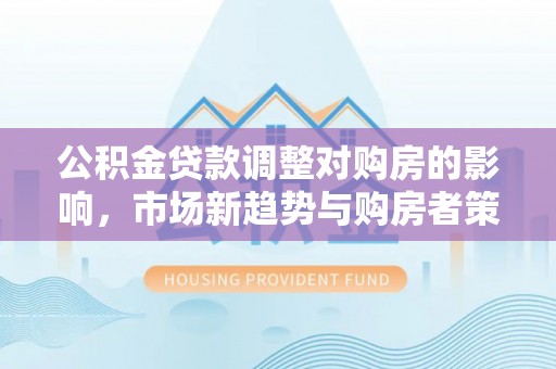 会同公积金贷款调整对购房的影响，市场新趋势与购房者策略
