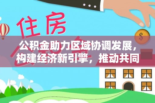 会同公积金助力区域协调发展，构建经济新引擎，推动共同富裕