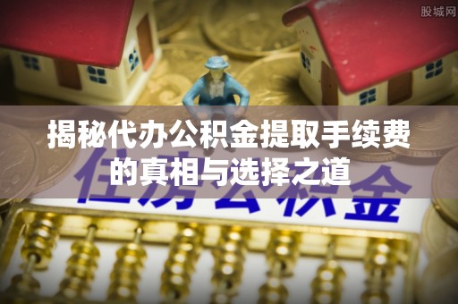 会同揭秘代办公积金提取手续费的真相与选择之道