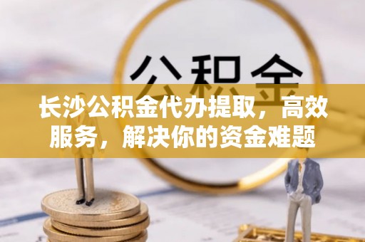 会同长沙公积金代办提取，高效服务，解决你的资金难题