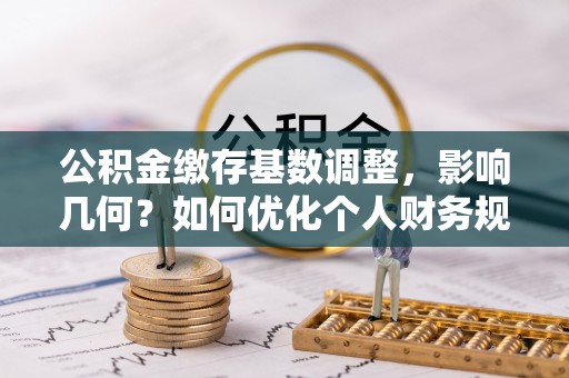 会同公积金缴存基数调整，影响几何？如何优化个人财务规划