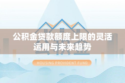 会同公积金贷款额度上限的灵活运用与未来趋势
